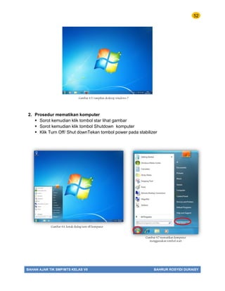 52
BAHAN AJAR TIK SMP/MTS KELAS VII BAHRUR ROSYIDI DURAISY
2. Prosedur mematikan komputer
 Sorot kemudian klik tombol star lihat gambar
 Sorot kemudian klik tombol Shutdown komputer
 Klik Turn Off/ Shut downTekan tombol power pada stabilizer
Gambar 4.5. tampilan desktop windows 7
Gambar 4.7 mematikan komputer
menggunakan tombol start
Gambar 4.6. kotak dialog turn off komputer
 