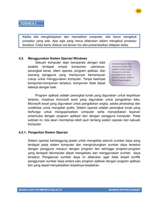 53
BAHAN AJAR TIK SMP/MTS KELAS VII BAHRUR ROSYIDI DURAISY
TUGAS 4.1
Ketika kita menghidupkan dan mematikan computer, kita harus mengikuti
prosedur yang ada. Apa saja yang harus dilakukan dalam mengikuti prosedur
tersebut. Coba kamu diskusi ma teman mu dan presentasikan didepan kelas.
4.2. Menggunakan Sistem Operasi Windows
Sebuah komputer dapt beroperasi dengan baik
apabila terdapat empat komponen utamanya:
perangkat keras, sitem operasi, program aplikasi, dan
seorang pengguna yang mempunyai kemampuan
cukup untuk menggunakan komputer. Tanpa keempat
komponen-komponen tersebut, komponen tidak dapat
bekerja dengan baik.
Program aplikasi adalah perangkat lunak yang digunakan untuk keperluan
tertentu, misalnya microsoft word yang digunakan untuk pengolahan teks,
Microsoft excel yang digunakan untuk pengolahan angka, adobe photoshop dan
coreldraw untuk mengolah grafis. Sistem operasi adalah perangkat lunak yang
berfungsi untuk mengoperasikan computer serta menyediakan layanan
antarmuka dengan program aplikasi dan dengan pengguna komputer. Pada
subbab ini, kita akan membahas lebih jauh tentang sistem operasi dari sebuah
komputer.
4.2.1. Pengertian Sistem Operasi
Sistem operasi bertanggung jawab untuk mengelola seluruh sumber daya yang
terdapat pada sistem komputer dan menghubungkan sumber daya tersebut
dengan pengguna maupun dengan program lain sehingga program-program
yang terdapat dikomputer dapat mengakses dan menggunakan sumber daya
tersebut. Pengaturan sumber daya ini dilakukan agar tidak terjadi konflik
penggunaan sumber daya antara satu program aplikasi dengan program aplikasi
lain yang dapat menyebabkan terjadinya kesalahan.
Sebuah komputer dapt
beroperasi dengan baik
apabila terdapat empat
komponen utamanya:
perangkat keras, sitem
operasi, program aplikasi,
dan seorang pengguna
 