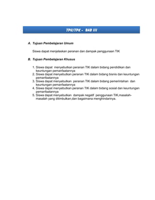 TPU/TPK - BAB III
A. Tujuan Pembelajaran Umum
Siswa dapat menjelaskan peranan dan dampak penggunaan TIK
B. Tujuan Pembelajaran Khusus
1. Siswa dapat menyebutkan peranan TIK dalam bidang pendidikan dan
keuntungan pemanfaatannya
2. Siswa dapat menyebutkan peranan TIK dalam bidang bisnis dan keuntungan
pemanfaatannya
3. Siswa dapat menyebutkan peranan TIK dalam bidang pemerintahan dan
keuntungan pemanfaatannya
4. Siswa dapat menyebutkan peranan TIK dalam bidang sosial dan keuntungan
pemanfaatannya
5. Siswa dapat menyebutkan dampak negatif penggunaan TIK,masalah-
masalah yang ditimbulkan,dan bagaimana menghindarinya.
 