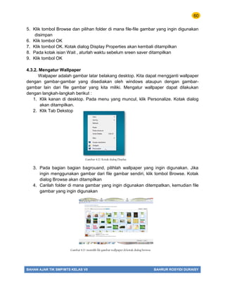 60
BAHAN AJAR TIK SMP/MTS KELAS VII BAHRUR ROSYIDI DURAISY
5. Klik tombol Browse dan pilihan folder di mana file-file gambar yang ingin digunakan
disimpan
6. Klik tombol OK
7. Klik tombol OK. Kotak dialog Display Properties akan kembali ditampilkan
8. Pada kotak isian Wait , aturlah waktu sebelum sreen saver ditampilkan
9. Klik tombol OK
4.3.2. Mengatur Wallpaper
Walpaper adalah gambar latar belakang desktop. Kita dapat mengganti wallpaper
dengan gambar-gambar yang disediakan oleh windows ataupun dengan gambar-
gambar lain dari file gambar yang kita miliki. Mengatur wallpaper dapat dilakukan
dengan langkah-langkah berikut :
1. Klik kanan di desktop. Pada menu yang muncul, klik Personalize. Kotak dialog
akan ditampilkan.
2. Klik Tab Dekstop
3. Pada bagian bagian bagrouand, pilihlah wallpaper yang ingin digunakan. Jika
ingin menggunakan gambar dari file gambar sendiri, klik tombol Browse. Kotak
dialog Browse akan ditampilkan
4. Carilah folder di mana gambar yang ingin digunakan ditempatkan, kemudian file
gambar yang ingin digunakan
Gambar 4.12. Kotak dialog Display
Gambar 4.13 memilih file gambar wallpaper di kotak dialog browse
 