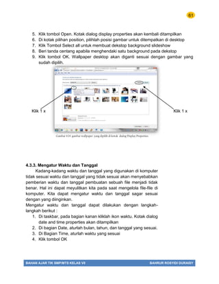 61
BAHAN AJAR TIK SMP/MTS KELAS VII BAHRUR ROSYIDI DURAISY
5. Klik tombol Open. Kotak dialog display properties akan kembali ditampilkan
6. Di kotak pilihan position, pilihlah posisi gambar untuk ditempatkan di desktop
7. Klik Tombol Select all untuk membuat dekstop background slideshow
8. Beri tanda centang apabila menghendaki satu background pada dekstop
9. Klik tombol OK. Wallpaper desktop akan diganti sesuai dengan gambar yang
sudah dipilih.
Klik 1 x Klik 1 x
4.3.3. Mengatur Waktu dan Tanggal
Kadang-kadang waktu dan tanggal yang digunakan di komputer
tidak sesuai waktu dan tanggal yang tidak sesuai akan menyebabkan
pemberian waktu dan tanggal pembuatan sebuah file menjadi tidak
benar. Hal ini dapat meyulitkan kita pada saat mengelola file-file di
komputer. Kita dapat mengatur waktu dan tanggal sagar sesuai
dengan yang diinginkan.
Mengatur waktu dan tanggal dapat dilakukan dengan langkah-
langkah berikut :
1. Di taskbar, pada bagian kanan kliklah ikon waktu. Kotak dialog
date and time properties akan ditampilkan
2. Di bagian Date, aturlah bulan, tahun, dan tanggal yang sesuai.
3. Di Bagian Time, aturlah waktu yang sesuai
4. Klik tombol OK
Gambar 4.14 gambar wallpaper yang dipilih di kotak dialog Display Properties
 