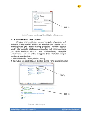 62
BAHAN AJAR TIK SMP/MTS KELAS VII BAHRUR ROSYIDI DURAISY
Klik 1x
4.3.4. Menambahkan User Account
Windows memungkinkan sebuah komputer digunakan oleh
beberapa orang dengan pengaturan sendiri-sendiri. Namun, hal ini
memungkinkan jika masing-masing pengguna memiliki account
sendiri. Jika komputer kita biasanya digunakan oleh beberapa orang,
kita dapat membuat account untuk masing-masing pengguna.
Menambahkan account untuk pengguna dapat dilakukan dengan
langkah-langkah berikut .
1. Dari menu Start, carilah perintah setting
2. Kemudian klik Control Panel. Jendela Control Panel akan ditampilkan
Klik 1x
Klik 1x
Gambar 4.15 mengatur waktu dan tanggal di kotak dialog date and time properties
Gambar 4.16 jendela control panel
 