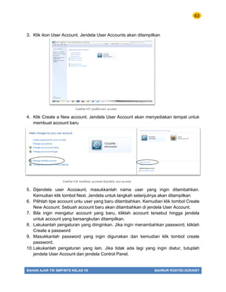 63
BAHAN AJAR TIK SMP/MTS KELAS VII BAHRUR ROSYIDI DURAISY
3. Klik ikon User Account. Jendela User Accounts akan ditampilkan
4. Klik Create a New account. Jendela User Account akan menyediakan tempat untuk
membuat account baru
5. Dijendela user Accoaunt, masukkanlah nama user yang ingin ditambahkan.
Kemudian klik tombol Next. Jendela untuk langkah selanjutnya akan ditampilkan
6. Pilihlah tipe account untu user yang baru ditambahkan. Kemudian klik tombol Create
New Account. Sebuah account baru akan ditambahkan di jendela User Account.
7. Bila ingin mengatur account yang baru, kliklah account tersebut hingga jendela
untuk account yang bersangkutan ditampilkan.
8. Lakukanlah pengaturan yang diinginkan. Jika ingin menambahkan password, kliklah
Create a password
9. Masukkanlah password yang ingin digunakan dan kemudian klik tombol create
password.
10.Lakukanlah pengaturan yang lain. Jika tidak ada lagi yang ingin diatur, tutuplah
jendela User Account dan jendela Control Panel.
Gambar 4.17 jendela user account
Gambar 4.18 membuat accouant di jendela user account
 