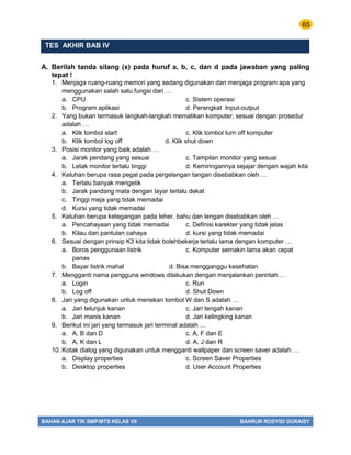 65
BAHAN AJAR TIK SMP/MTS KELAS VII BAHRUR ROSYIDI DURAISY
TES AKHIR BAB IV
A. Berilah tanda silang (x) pada huruf a, b, c, dan d pada jawaban yang paling
tepat !
1. Menjaga ruang-ruang memori yang sedang digunakan dan menjaga program apa yang
menggunakan salah satu fungsi dari …
a. CPU c. Sistem operasi
b. Program aplikasi d. Perangkat Input-output
2. Yang bukan termasuk langkah-langkah mematikan komputer, sesuai dengan prosedur
adalah …
a. Klik tombol start c. Klik tombol turn off komputer
b. Klik tombol log off d. Klik shut down
3. Posisi monitor yang baik adalah …
a. Jarak pendang yang sesuai c. Tampilan monitor yang sesuai
b. Letak monitor terlalu tinggi d. Kemiringannya sejajar dengan wajah kita
4. Keluhan berupa rasa pegal pada pergelangan tangan disebabkan oleh …
a. Terlalu banyak mengetik
b. Jarak pandang mata dengan layar terlalu dekat
c. Tinggi meja yang tidak memadai
d. Kursi yang tidak memadai
5. Keluhan berupa ketegangan pada leher, bahu dan lengan disebabkan oleh …
a. Pencahayaan yang tidak memadai c. Definisi karekter yang tidak jelas
b. Kilau dan pantulan cahaya d. kursi yang tidak memadai
6. Sesuai dengan prinsip K3 kita tidak bolehbekerja terlalu lama dengan komputer….
a. Boros penggunaan listrik c. Komputer semakin lama akan cepat
panas
b. Bayar listrik mahal d. Bisa mengganggu kesehatan
7. Mengganti nama pengguna windows dilakukan dengan menjalankan perintah …
a. Login c. Run
b. Log off d. Shut Down
8. Jari yang digunakan untuk menekan tombol W dan S adalah …
a. Jari telunjuk kanan c. Jari tengah kanan
b. Jari manis kanan d. Jari kelingking kanan
9. Berikut ini jari yang termasuk jari terminal adalah …
a. A, B dan D c. A, F dan E
b. A, K dan L d. A, J dan R
10. Kotak dialog yang digunakan untuk mengganti wallpaper dan screen saver adalah …
a. Display properties c. Screen Saver Properties
b. Desktop properties d. User Account Properties
 