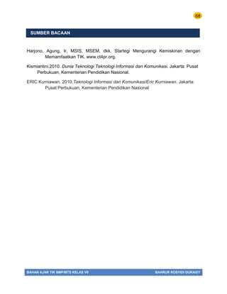68
BAHAN AJAR TIK SMP/MTS KELAS VII BAHRUR ROSYIDI DURAISY
SUMBER BACAAN
Harjono, Agung, Ir, MSIS, MSEM, dkk. Startegi Mengurangi Kemiskinan dengan
Memamfaatkan TIK. www.ct4pr.org.
Kismiantini.2010. Dunia Teknologi Teknologi Informasi dan Komunikasi. Jakarta: Pusat
Perbukuan, Kementerian Pendidikan Nasional.
ERIC Kurniawan. 2010.Teknologi Informasi dan Komunikasi/Eric Kurniawan. Jakarta:
Pusat Perbukuan, Kementerian Pendidikan Nasional
 