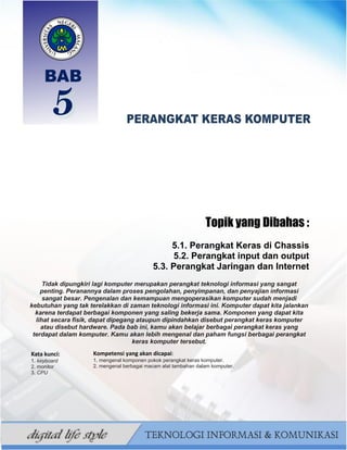 68
BAHAN AJAR TIK SMP/MTS KELAS VII BAHRUR ROSYIDI DURAISY
Topik yang Dibahas :
5.1. Perangkat Keras di Chassis
5.2. Perangkat input dan output
5.3. Perangkat Jaringan dan Internet
Tidak dipungkiri lagi komputer merupakan perangkat teknologi informasi yang sangat
penting. Peranannya dalam proses pengolahan, penyimpanan, dan penyajian informasi
sangat besar. Pengenalan dan kemampuan mengoperasikan komputer sudah menjadi
kebutuhan yang tak terelakkan di zaman teknologi informasi ini. Komputer dapat kita jalankan
karena terdapat berbagai komponen yang saling bekerja sama. Komponen yang dapat kita
lihat secara fisik, dapat dipegang ataupun dipindahkan disebut perangkat keras komputer
atau disebut hardware. Pada bab ini, kamu akan belajar berbagai perangkat keras yang
terdapat dalam komputer. Kamu akan lebih mengenal dan paham fungsi berbagai perangkat
keras komputer tersebut.
Beberapa perangkat keras merupakan komponen pokok yang
harus ada di sebuah komputer, sedangkan komponen-komponen
lainnya adalah pendukung untuk menambah fungsi komputer.
Kata kunci:
1. keyboard
2. monitor
3. CPU
Kompetensi yang akan dicapai:
1. mengenal komponen pokok perangkat keras komputer.
2. mengenal berbagai macam alat tambahan dalam komputer.
 