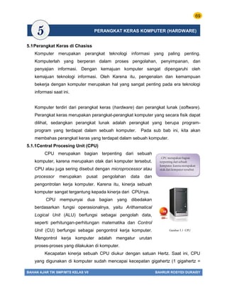69
BAHAN AJAR TIK SMP/MTS KELAS VII BAHRUR ROSYIDI DURAISY
5.1Perangkat Keras di Chasiss
Komputer merupakan perangkat teknologi informasi yang paling penting.
Komputerlah yang berperan dalam proses pengolahan, penyimpanan, dan
penyajian informasi. Dengan kemajuan komputer sangat dipengaruhi oleh
kemajuan teknologi informasi. Oleh Karena itu, pengenalan dan kemampuan
bekerja dengan komputer merupakan hal yang sangat penting pada era teknologi
informasi saat ini.
Komputer terdiri dari perangkat keras (hardware) dan perangkat lunak (software).
Perangkat keras merupakan perangkat-perangkat komputer yang secara fisik dapat
dilihat, sedangkan perangkat lunak adalah perangkat yang berupa program-
program yang terdapat dalam sebuah komputer. Pada sub bab ini, kita akan
membahas perangkat keras yang terdapat dalam sebuah komputer.
5.1.1Central Procesing Unit (CPU)
CPU merupakan bagian terpenting dari sebuah
komputer, karena merupakan otak dari komputer tersebut.
CPU atau juga sering disebut dengan microprocessor atau
processor merupakan pusat pengolahan data dan
pengontrolan kerja komputer. Karena itu, kinerja sebuah
komputer sangat tergantung kepada kinerja dari CPUnya.
CPU mempunyai dua bagian yang dibedakan
berdasarkan fungsi operasionalnya, yaitu Arithamatical
Logical Unit (ALU) berfungsi sebagai pengolah data,
seperti perhitungan-perhitungan matematika dan Control
Unit (CU) berfungsi sebagai pengontrol kerja komputer.
Mengontrol kerja komputer adalah mengatur urutan
proses-proses yang dilakukan di komputer.
Kecapatan kinerja sebuah CPU diukur dengan satuan Hertz. Saat ini, CPU
yang digunakan di komputer sudah mencapai kecepatan gigahertz (1 gigahertz =
. CPU merupakan bagian
terpenting dari sebuah
komputer, karena merupakan
otak dari komputer tersebut
Gambar 5.1 CPU
PERANGKAT KERAS KOMPUTER (HARDWARE)
 