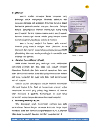 71
BAHAN AJAR TIK SMP/MTS KELAS VII BAHRUR ROSYIDI DURAISY
5.1.2Memori
Memori adalah perangkat keras komputer yang
berfungsi untuk menyimpan informasi sebelum dan
sesudah diproses oleh prosesor. Informasi tersebut dapat
berbentuk perintah-perintah maupun data-data. Sebagai
tempat penyimpanan memori mempunyai ruang-ruang
penyimpanan dimana masing-masing ruang penyimpanan
tersebut mempunyai alamat sendiri yang berupa nomor-
nomor yang menunjuk lokasi tertentu di memori.
Memori terbagi menjadi dua bagian, yaitu memori
internal yang disebut dengan RAM (Random Acces
Memory) dan memori eksternal yang disebut dengan ROM
(Read Only Memory). Masing-masing jenis memori ini akan
dibahas satu persatu.
a. Random Acces Memory (RAM)
RAM adalah memori yang berfungsi untuk menyimpan
sementara perintah dan data pada saat sebuah program
dijalankan. Perintah dan data tersebut mencakup data yang
akan dibaca dari hardisk, data-data yang dimasukkan melalui
alat input komputer dan juga data-data hasil pemerosesan
sebuah program.
Satuan ukuran kemampuan sebuah memori menyimpan
informasi disebut byte. Saat ini, kemampuan memori untuk
menyimpan informasi yang paling tinggi beredar di pasaran
telah mencapai 3 gigabyte. Kemampuan ini akan terus
bertambah seiring dengan kemajuan teknologi komputer.
b. Read Only Memory (ROM)
ROM digunakan untuk menyimpan perintah dan data
secara tetap. Sesuai dengan namanya, komputer hanya dapat
membaca data dan perintah yang terdapat di ROM. Komputer
tidak dapat mengubah data dan perintah yang disimpan di
Memori adalah perangkat
keras computer yang
berfungsi untuk menyimpan
informasi sebelum dan
sesudah diproses oleh
prosesor. Informasi tersebut
dapat berbentuk perintah-
perintah maupun data-data.
Gambar 5.4 memori
Gambar 5.5 memori ( RAM)
ROM digunakan untuk
menyimpan perintah dan data
secara tetap.
 