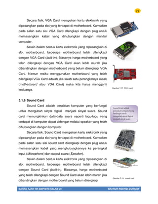 77
BAHAN AJAR TIK SMP/MTS KELAS VII BAHRUR ROSYIDI DURAISY
Secara fisik, VGA Card merupakan kartu elektronik yang
dipasangkan pada slot yang terdapat di motherboard. Kamudian
pada salah satu sisi VGA Card dilengkapi dengan plug untuk
memasangkan kabel yang dihubungkan dengan monitor
computer.
Selain dalam bentuk kartu elektronik yang dipasangkan di
slot motherboard, beberapa motherboard telah dilengkapi
dengan VGA Card (built-in). Biasanya harga motherboard yang
telah dilengkapi dengan VGA Card akan lebih murah jika
dibandingkan dengan motherboard yang belum dilengkapi VGA
Card. Namun resiko menggunakan motherboard yang telah
dilengkapi VGA Card adalah jika salah satu perangkatnya rusak
(motherboard atau VGA Card) maka kita harus mengganti
keduanya.
5.1.6 Sound Card
Sound Card adalah peralatan komputer yang berfungsi
untuk mengubah sinyal digital menjadi sinyal suara. Sound
card memungkinkan data-data suara seperti lagu-lagu yang
terdapat di komputer dapat didengar melalui speaker yang telah
dihubungkan dengan komputer.
Secara fisik, Sound Card merupakan kartu elektronik yang
dipasangkan pada slot yang terdapat di motherboard. Kamudian
pada salah satu sisi sound card dilengkapi dengan plug untuk
memasangkan kabel yang menghubungkannya ke perangkat
input (Microphone) dan output suara (Speaker).
Selain dalam bentuk kartu elektronik yang dipasangkan di
slot motherboard, beberapa motherboard telah dilengkapi
dengan Sound Card (built-in). Biasanya, harga motherboard
yang telah dilengkapi dengan Sound Card akan lebih murah jika
dibandingkan dengan motherboard yang belum dilengkapi
Gambar 5.15 VGA card
Sound Card adalah
peralatan komputer yang
berfungsi untuk
mengubah sinyal digital
menjadi sinyal suara.
Gambar 5.16. sound card
 