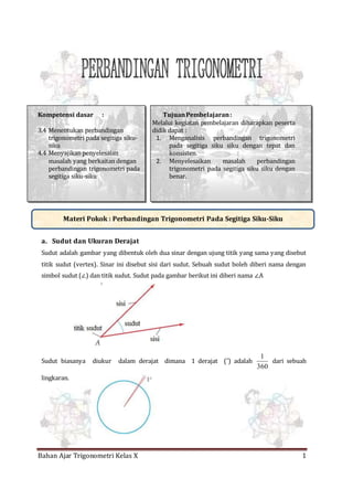 Bahan Ajar Trigonometri Kelas X 1
Kompetensi dasar :
3.4 Menentukan perbandingan
trigonometri pada segitiga siku-
siku
4.4 Menyajikan penyelesaian
masalah yang berkaitan dengan
perbandingan trigonometri pada
segitiga siku-siku
TujuanPembelajaran:
Melalui kegiatan pembelajaran diharapkan peserta
didik dapat :
1. Menganalisis perbandingan trigonometri
pada segitiga siku siku dengan tepat dan
konsisten.
2. Menyelesaikan masalah perbandingan
trigonometri pada segitiga siku siku dengan
benar.
a. Sudut dan Ukuran Derajat
Sudut adalah gambar yang dibentuk oleh dua sinar dengan ujung titik yang sama yang disebut
titik sudut (vertex). Sinar ini disebut sisi dari sudut. Sebuah sudut boleh diberi nama dengan
simbol sudut (∠) dan titik sudut. Sudut pada gambar berikut ini diberi nama ∠A
Sudut biasanya diukur dalam derajat dimana 1 derajat (˚) adalah
360
1
dari sebuah
lingkaran.
Materi Pokok : Perbandingan Trigonometri Pada Segitiga Siku-Siku
 