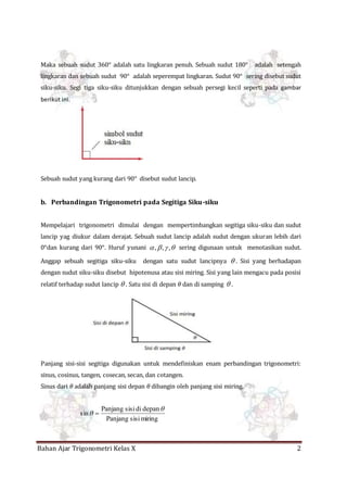 Bahan Ajar Trigonometri Kelas X 2
Maka sebuah sudut 360° adalah satu lingkaran penuh. Sebuah sudut 180° adalah setengah
lingkaran dan sebuah sudut 90° adalah seperempat lingkaran. Sudut 90° sering disebut sudut
siku-siku. Segi tiga siku-siku ditunjukkan dengan sebuah persegi kecil seperti pada gambar
berikut ini.
Sebuah sudut yang kurang dari 90° disebut sudut lancip.
b. Perbandingan Trigonometri pada Segitiga Siku-siku
Mempelajari trigonometri dimulai dengan mempertimbangkan segitiga siku-siku dan sudut
lancip yag diukur dalam derajat. Sebuah sudut lancip adalah sudut dengan ukuran lebih dari
0°dan kurang dari 90°. Huruf yunani  ,,, sering digunaan untuk menotasikan sudut.
Anggap sebuah segitiga siku-siku dengan satu sudut lancipnya  . Sisi yang berhadapan
dengan sudut siku-siku disebut hipotenusa atau sisi miring. Sisi yang lain mengacu pada posisi
relatif terhadap sudut lancip  . Satu sisi di depan 𝜃 dan di samping  .
Panjang sisi-sisi segitiga digunakan untuk mendefiniskan enam perbandingan trigonometri:
sinus, cosinus, tangen, cosecan, secan, dan cotangen.
Sinus dari 𝜃 adalah panjang sisi depan 𝜃 dibangin oleh panjang sisi miring.
miringsisiPanjang
depandisisiPanjang
sin

 
 