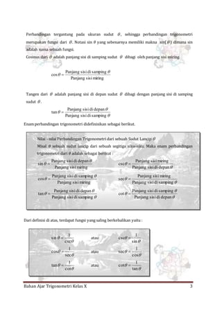 Bahan Ajar Trigonometri Kelas X 3
Perbandingan tergantung pada ukuran sudut  , sehingga perbandingan trigonometri
merupakan fungsi dari  . Notasi sin 𝜃 yang sebenarnya memiliki makna sin( ) dimana sin
adalah nama sebuah fungsi.
Cosinus dari  adalah panjang sisi di samping sudut  dibagi oleh panjang sisi miring.
miringsisiPanjang
sampingdisisiPanjang
cos

 
Tangen dari  adalah panjang sisi di depan sudut  dibagi dengan panjang sisi di samping
sudut  .



sampingdisisiPanjang
depandisisiPanjang
tan 
Enam perbandingan trigonometri didefinisikan sebagai berikut.
Nilai –nilai Perbandingan Trigonometri dari sebuah Sudut Lancip 
Misal 𝜃 sebuah sudut lancip dari sebuah segitiga siku-siku. Maka enam perbandingan
trigonometri dari 𝜃 adalah sebagai berikut :
miringsisiPanjang
depandisisiPanjang
sin

 


depandisisiPanjang
miringsisiPanjang
csc 
miringsisiPanjang
sampingdisisiPanjang
cos

 


sampingdisisiPanjang
miringsisiPanjang
sec 



sampingdisisiPanjang
depandisisiPanjang
tan 



depandisisiPanjang
sampingdisisiPanjang
cot 
Dari definisi di atas, terdapat fungsi yang saling berkebalikan yaitu :


csc
1
sin  atau


sin
1
csc 


sec
1
cos  atau


cos
1
sec 


cot
1
tan  atau


tan
1
cot 
 