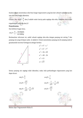 Bahan Ajar Trigonometri Kelas X 5
Saudara dapat menentukan nilai lima fungsi trigonometri yang lain dari sebuah sudut lancip jika
satu dari nilai fungsi diketahui.
Contoh. Jika
7
6
sin  dan 𝛽 adalah sudut lancip pada segitiga siku-siku, tentukan nilai fungsi
trigonometri yang lain dari 𝛽 !
Penyelesaian.
Dari definisi fungsi sinus,
miringsisi
depansisi
7
6
sin 
Berdasarkan informasi ini, ambil sebuah segitiga siku-siku dengan panjang sisi miring 7 dan
panjang sisi yang di depan sudut 𝛽 adalah 6. Untuk menentukan panjang sisi di samping sudut 𝛽
gunakannlah teorema Pythagoras sebagai berikut.
222
cba 
222
76 a
49362
a
36492
a
132
a
13a
Semua panjang sisi segitiga telah diketahui, maka nilai perbandingan trigonometri yang lain
dapat dicari.
7
6
sin 
6
7
csc 
7
13
cos  13
13
7
13
7
sec 
13
13
6
13
6
tan 
6
13
cot 
 