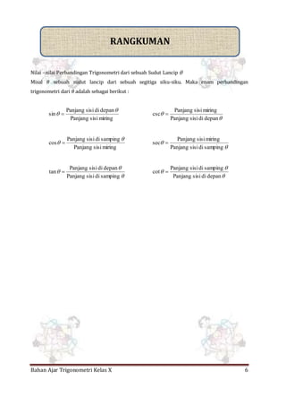 Bahan Ajar Trigonometri Kelas X 6
Nilai –nilai Perbandingan Trigonometri dari sebuah Sudut Lancip 
Misal 𝜃 sebuah sudut lancip dari sebuah segitiga siku-siku. Maka enam perbandingan
trigonometri dari 𝜃 adalah sebagai berikut :
miringsisiPanjang
depandisisiPanjang
sin

 


depandisisiPanjang
miringsisiPanjang
csc 
miringsisiPanjang
sampingdisisiPanjang
cos

 


sampingdisisiPanjang
miringsisiPanjang
sec 



sampingdisisiPanjang
depandisisiPanjang
tan 



depandisisiPanjang
sampingdisisiPanjang
cot 
RANGKUMAN
 
