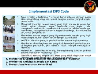 1. Monitoring & Controlling Akses Masuk Kapal dan Pelabuhan
2. Monitoring Aktivitas Manusia dan Kargo
3. Memastikan Keamanan Komunikasi
Implementasi ISPS Code
1. Area terbatas / terlarang / tertutup harus dibatasi dengan pagar
atau penghalang yang lain sesuai dengan standar yang disetujui
pemerintah .
2. Mengecek identitas semua orang yang ingin masuk ke pelabuhan
dalam kaitan dengan kapal, termasuk crew kapal dan
mengkonfirmasi alasan mereka untuk masuk ke pelabuhan dengan
memeriksa, sebagai contoh surat tugas/dinas/kerja, kartu identitas
diri, tanda pengenal, dll .
3. Memeriksa sarana angkut yang digunakan oleh mereka yang ingin
masuk ke pelabuhan dalam kaitan dengan suatu kapal
4. Verifikasi identitas petugas pelabuhan dan sarana angkut mereka.
5. Membatasi akses bagi mereka yang tidak bekerja di pelabuhan atau
di lingkup pelabuhan, jika mereka tidak mampu menunjukkan
identitas.
6. Melakukan pemeriksaan orang, barang-barang bawaan pribadi,
sarana angkut dan muatannya , dan
7. Identifikasi tentang segala titik akses yang tidak digunakan untuk
umum yang harus selamanya tertutup dan dikunci.
 
