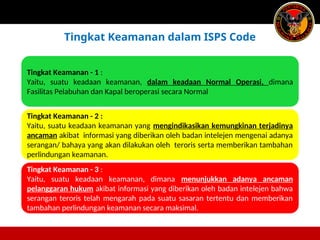 Tingkat Keamanan - 1 :
Yaitu, suatu keadaan keamanan, dalam keadaan Normal Operasi, dimana
Fasilitas Pelabuhan dan Kapal beroperasi secara Normal
Tingkat Keamanan - 2 :
Yaitu, suatu keadaan keamanan yang mengindikasikan kemungkinan terjadinya
ancaman akibat informasi yang diberikan oleh badan intelejen mengenai adanya
serangan/ bahaya yang akan dilakukan oleh teroris serta memberikan tambahan
perlindungan keamanan.
Tingkat Keamanan - 3 :
Yaitu, suatu keadaan keamanan, dimana menunjukkan adanya ancaman
pelanggaran hukum akibat informasi yang diberikan oleh badan intelejen bahwa
serangan teroris telah mengarah pada suatu sasaran tertentu dan memberikan
tambahan perlindungan keamanan secara maksimal.
Tingkat Keamanan dalam ISPS Code
 