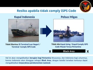 Di Terminal Luar Negeri /
Terminal Comply ISPS Code
Black Area
Kapal Indonesia Pelsus Migas
Kapal Asing / Kapal Comply ISPS
Code Masuk Tersus Pertamina
x x
Tidak Diterima Tidak Ada
Hal ini akan mengakibatkan kerugian bagi Pertamina khususnya, dan Indonesia bagi umumnya,
karena Indonesia akan dianggap sebagai Black Area, dengan kondisi tersebut tentunya dapat
mengakibatkan terpuruknya perekonomian nasional.
Resiko apabila tidak comply ISPS Code
 