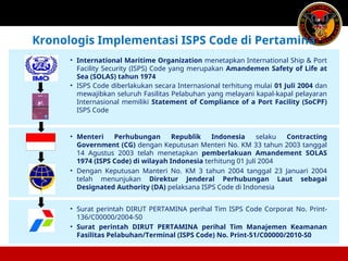 • International Maritime Organization menetapkan International Ship & Port
Facility Security (ISPS) Code yang merupakan Amandemen Safety of Life at
Sea (SOLAS) tahun 1974
• ISPS Code diberlakukan secara Internasional terhitung mulai 01 Juli 2004 dan
mewajibkan seluruh Fasilitas Pelabuhan yang melayani kapal-kapal pelayaran
Internasional memiliki Statement of Compliance of a Port Facility (SoCPF)
ISPS Code
• Menteri Perhubungan Republik Indonesia selaku Contracting
Government (CG) dengan Keputusan Menteri No. KM 33 tahun 2003 tanggal
14 Agustus 2003 telah menetapkan pemberlakuan Amandement SOLAS
1974 (ISPS Code) di wilayah Indonesia terhitung 01 Juli 2004
• Dengan Keputusan Manteri No. KM 3 tahun 2004 tanggal 23 Januari 2004
telah menunjukan Direktur Jenderal Perhubungan Laut sebagai
Designated Authority (DA) pelaksana ISPS Code di Indonesia
• Surat perintah DIRUT PERTAMINA perihal Tim ISPS Code Corporat No. Print-
136/C00000/2004-S0
• Surat perintah DIRUT PERTAMINA perihal Tim Manajemen Keamanan
Fasilitas Pelabuhan/Terminal (ISPS Code) No. Print-51/C00000/2010-S0
Kronologis Implementasi ISPS Code di Pertamina
 