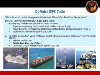“Kode Internasional mengenai Keamanan Kapal dan Fasilitas Pelabuhan”
Berlaku Internasional tanggal 1 Juli 2004, untuk :
1. Kapal yang melakukan pelayaran internasional :
• Kapal penumpang, termasuk kapal berkecepatan tinggi
• Kapal barang, termasuk kapal berkecepatan tinggi dengan ukuran > 500 GT
• Mobile Offshore Drilling Unit (MODU)
2. Fasilitas pelabuhan yang melayani kapal yang melakukan pelayaran internasional
seperti :
• Pelabuhan Umum
• Pelabuhan Khusus (Pelsus)
• Dermaga Untuk Kepentingan Sendiri (DUKS)
Definisi ISPS Code
 