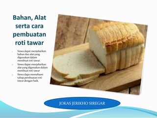 Bahan, Alat
serta cara
pembuatan
roti tawar
1. Siswa dapat menjabarkan
bahan dan alat yang
digunakan dalam
membuat roti tawar.
2. Siswa dapat menjabarkan
alat yang digunakan dalam
membuat roti tawar
3. Siswa dapa memahami
tahap pembuatan roti
tawar dengan baik.
JOKAS JERIKHO SIREGAR
 