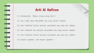 Arti Al Kafirun
(1) Katakanlah, “Wahai orang-orang kafir!
(2) Aku tidak akan menyembah apa yang kalian sembah,
(3) dan tidaklah kalian menjadi penyembah apa yang aku sembah,
(4) dan tidaklah aku menjadi penyembah apa yang kalian sembah,
(5) dan tidaklah kalian menjadi penyembah apa yang aku sembah.
(6) bagimu agamamu, dan bagiku agamaku.”
 