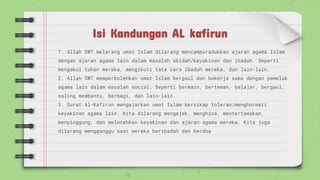Isi Kandungan AL kafirun
1. Allah SWT melarang umat Islam dilarang mencampuradukkan ajaran agama Islam
dengan ajaran agama lain dalam masalah akidah/keyakinan dan ibadah. Seperti
mengakui tuhan mereka, mengikuti tata cara ibadah mereka, dan lain-lain.
2. Allah SWT memperbolehkan umat Islam bergaul dan bekerja sama dengan pemeluk
agama lain dalam masalah social. Seperti bermain, berteman, belajar, bergaul,
saling membantu, berbagi, dan lain-lain.
3. Surat Al-Kafirun mengajarkan umat Islam bersikap toleran/menghormati
keyakinan agama lain. Kita dilarang mengejek, menghina, mentertawakan,
menyinggung, dan melecehkan keyakinan dan ajaran agama mereka. Kita juga
dilarang mengganggu saat mereka beribadah dan berdoa
 