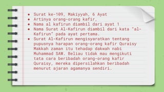 ● Surat ke-109, Makiyyah, 6 Ayat
● Artinya orang-orang kafir,
● Nama al kafirun diambil dari ayat 1
● Nama Surat Al-Kafirun diambil dari kata “al-
Kafirun” pada ayat pertama.
● Surat Al-Kafirun mengisyaratkan tentang
pupusnya harapan orang-orang kafir Quraisy
Makkah zaman itu tehadap dakwah nabi
Muhammad SAW. Beliau tidak mau mengikuti
tata cara beribadah orang-orang kafir
Quraisy, mereka dipersilahkan beribadah
menurut ajaran agamanya sendiri.
 