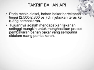 TAKRIF BAHAN API
• Pada mesin diesel, bahan bakar bertekanan
tinggi (2.500-2.800 psi) di injeksikan terus ke
ruang pembakaran.
• Tujuannya adalah mendapatkan tekanan
setinggi mungkin untuk menghasilkan proses
pembakaran bahan bakar yang sempurna
didalam ruang pembakaran.
 