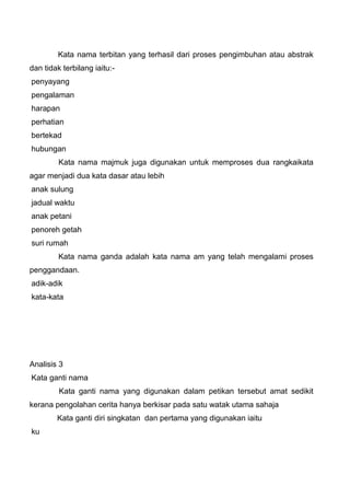 Kata nama terbitan yang terhasil dari proses pengimbuhan atau abstrak
dan tidak terbilang iaitu:-
penyayang
pengalaman
harapan
perhatian
bertekad
hubungan
         Kata nama majmuk juga digunakan untuk memproses dua rangkaikata
agar menjadi dua kata dasar atau lebih
anak sulung
jadual waktu
anak petani
penoreh getah
suri rumah
         Kata nama ganda adalah kata nama am yang telah mengalami proses
penggandaan.
adik-adik
kata-kata




Analisis 3
Kata ganti nama
         Kata ganti nama yang digunakan dalam petikan tersebut amat sedikit
kerana pengolahan cerita hanya berkisar pada satu watak utama sahaja
        Kata ganti diri singkatan dan pertama yang digunakan iaitu
ku
 