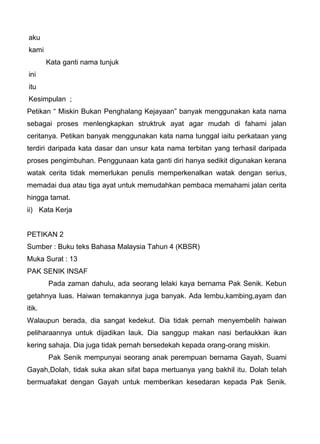 aku
kami
        Kata ganti nama tunjuk
ini
itu
Kesimpulan ;
Petikan “ Miskin Bukan Penghalang Kejayaan” banyak menggunakan kata nama
sebagai proses menlengkapkan struktruk ayat agar mudah di fahami jalan
ceritanya. Petikan banyak menggunakan kata nama tunggal iaitu perkataan yang
terdiri daripada kata dasar dan unsur kata nama terbitan yang terhasil daripada
proses pengimbuhan. Penggunaan kata ganti diri hanya sedikit digunakan kerana
watak cerita tidak memerlukan penulis memperkenalkan watak dengan serius,
memadai dua atau tiga ayat untuk memudahkan pembaca memahami jalan cerita
hingga tamat.
ii) Kata Kerja


PETIKAN 2
Sumber : Buku teks Bahasa Malaysia Tahun 4 (KBSR)
Muka Surat : 13
PAK SENIK INSAF
        Pada zaman dahulu, ada seorang lelaki kaya bernama Pak Senik. Kebun
getahnya luas. Haiwan ternakannya juga banyak. Ada lembu,kambing,ayam dan
itik.
Walaupun berada, dia sangat kedekut. Dia tidak pernah menyembelih haiwan
peliharaannya untuk dijadikan lauk. Dia sanggup makan nasi berlaukkan ikan
kering sahaja. Dia juga tidak pernah bersedekah kepada orang-orang miskin.
        Pak Senik mempunyai seorang anak perempuan bernama Gayah, Suami
Gayah,Dolah, tidak suka akan sifat bapa mertuanya yang bakhil itu. Dolah telah
bermuafakat dengan Gayah untuk memberikan kesedaran kepada Pak Senik.
 