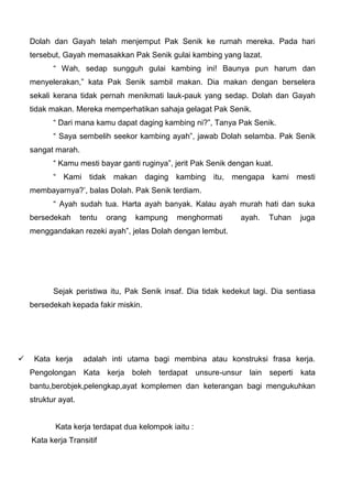 Dolah dan Gayah telah menjemput Pak Senik ke rumah mereka. Pada hari
    tersebut, Gayah memasakkan Pak Senik gulai kambing yang lazat.
           “ Wah, sedap sungguh gulai kambing ini! Baunya pun harum dan
    menyelerakan,” kata Pak Senik sambil makan. Dia makan dengan berselera
    sekali kerana tidak pernah menikmati lauk-pauk yang sedap. Dolah dan Gayah
    tidak makan. Mereka memperhatikan sahaja gelagat Pak Senik.
           “ Dari mana kamu dapat daging kambing ni?”, Tanya Pak Senik.
           “ Saya sembelih seekor kambing ayah”, jawab Dolah selamba. Pak Senik
    sangat marah.
           “ Kamu mesti bayar ganti ruginya”, jerit Pak Senik dengan kuat.
           “ Kami tidak makan daging kambing itu, mengapa kami mesti
    membayarnya?’, balas Dolah. Pak Senik terdiam.
           “ Ayah sudah tua. Harta ayah banyak. Kalau ayah murah hati dan suka
    bersedekah       tentu   orang   kampung   menghormati      ayah.   Tuhan   juga
    menggandakan rezeki ayah”, jelas Dolah dengan lembut.




           Sejak peristiwa itu, Pak Senik insaf. Dia tidak kedekut lagi. Dia sentiasa
    bersedekah kepada fakir miskin.




    Kata kerja      adalah inti utama bagi membina atau konstruksi frasa kerja.
    Pengolongan Kata kerja boleh terdapat unsure-unsur lain seperti kata
    bantu,berobjek,pelengkap,ayat komplemen dan keterangan bagi mengukuhkan
    struktur ayat.


           Kata kerja terdapat dua kelompok iaitu :
    Kata kerja Transitif
 