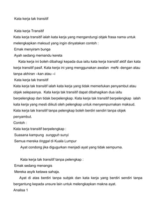Kata kerja tak transitif


Kata kerja Transitif
Kata kerja transitif ialah kata kerja yang mengandungi objek frasa nama untuk
melengkapkan maksud yang ingin dinyatakan contoh :
Emak menyiram bunga
Ayah sedang memandu kereta
   Kata kerja ini boleh dibahagi kepada dua iaitu kata kerja transitif aktif dan kata
kerja transitif pasif. Kata kerja ini yang menggunakan awalan meN- dengan atau
tanpa akhiran –kan atau –i
Kata kerja tak transitif
Kata kerja tak transitif ialah kata kerja yang tidak memerlukan penyambut atau
objek selepasnya. Kata kerja tak transitif dapat dibahagikan dua iaitu
berpelengkap dan tidak berpelengkap. Kata kerja tak transitif berpelengkap ialah
kata kerja yang mesti diikuti oleh pelengkap untuk menyempurnakan maksud.
Kata kerja tak transitif tanpa pelengkap boleh berdiri sendiri tanpa objek
penyambut.
Contoh :
Kata kerja transitif berpelengkap :
Suasana kampung sungguh sunyi
Semua mereka tinggal di Kuala Lumpur
    Ayat condong jika digugurkan menjadi ayat yang tidak sempurna.


    Kata kerja tak transitif tanpa pelengkap :
Emak sedang menangis
Mereka asyik ketawa sahaja.
   Ayat di atas berdiri tanpa subjek dan kata kerja yang berdiri sendiri tanpa
bergantung kepada unsure lain untuk melengkapkan makna ayat.
Analisa 1
 