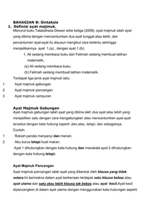 BAHAGIAN B: Sintaksis
    1. Definisi ayat majmuk.
       Menurut buku Tatabahasa Dewan edisi ketiga (2008), ayat majmuk ialah ayat
       yang dibina dengan mencantumkan dua ayat tunggal atau lebih, dan
       percantuman ayat-ayat itu disusun mengikut cara tertentu sehingga
       menjadikannya ayat 1,(a) , dengan ayat 1.(b);
             1. Ali sedang membaca buku dan Fatimah sedang membuat latihan
                 matematik..
              (a) Ali sedang membaca buku.
              (b) Fatimah sedang membuat latihan matematik.
       Terdapat tiga jenis ayat majmuk iaitu:
1       Ayat majmuk gabungan
2       Ayat majmuk pancangan
3       Ayat majmuk campuran


       Ayat Majmuk Gabungan
       Ayat majmuk gabungan ialah ayat yang dibina oleh dua ayat atau lebih yang
       menjadikan satu dengan cara mengabungkan atau mencantumkan ayat-ayat
       tersebut dengan kata hubung seperti ,dan,atau, tetapi, dan sebagainya.
       Contoh:
1       Rokiah pandai menyanyi dan menari.
2       Abu kurus tetapi kuat makan.
       Ayat 1 dihubungkan dengan kata hubung dan manakala ayat 2 dihubungkan
       dengan kata hubung tetapi.


       Ayat Majmuk Pancangan
       Ayat majmuk pancangan ialah ayat yang dibentuk oleh klausa yang tidak
       setara.Ini bermakna dalam ayat berkenaan terdapat satu klausa bebas atau
       ayat utama dan satu atau lebih klausa tak bebas atau ayat kecil.Ayat kecil
       dipancangkan di dalam ayat utama dengan menggunakan kata hubungan seperti
 