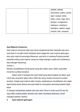 setelah, tatkala,
                                                       sementara, ketika, sambil,
                                                       agar, supaya, kalau-
                                                       kalau, untuk, bagi, demi,
                                                       dengan, sungguhpun,
                                                       walaupun, meskipun,
                                                       sekalipun, seperti, bagai,
                                                       macam, bak, umpama.




Ayat Majmuk Campuran
Ayat majmuk campuran ialah ayat yang mengandungi lebih daripada satu jenis
ayat.Ayat ini mungkin terdiri daripada ayat tunggal dan ayat majmuk gabungan
atau ayat majmuk pancangan.Biasanya, ayat jenis ini panjang.Panjang pendek
bukanlah kriteria ayat majmuk campuran tetapi bilangan subjek dan predikatnya
atau bilangan klausanya.
Contoh 1:
Mereka mendaftarkan kanak-kanak yang lahir dalam tahun 2002, yang telah
menerima suntikan tersebut.
        Dalam ayat ini terdapat dua ayat relatif yang dipancangkan ke dalam ayat
induk iaitu yang lahir dalam tahun 2002 dan yang mereka menerima suntikan
tersebut. Subjek ayat majmuk ialah mereka, katakerjanya mendaftarkan dan objek
tepat kanak-kanak.Kedua-dua ayat relatif itu merupakan penerang kepada objek
tepat
2. Dengan berdasarkan petikan dari buku teks Tahun 6 muka surat 23 dan 63
saya telah analisis petikan tersebut dan telah mendapati beberapa contoh
mengikut perkara berikut:
i)      Ayat majmuk gabungan.
 