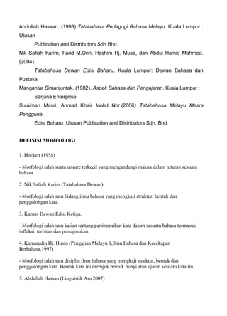 Abdullah Hassan. (1993) Tatabahasa Pedagogi Bahasa Melayu. Kuala Lumpur :
Utusan
       Publication and Distributors Sdn.Bhd.
Nik Safiah Karim, Farid M.Onn, Hashim Hj. Musa, dan Abdul Hamid Mahmod.
(2004).
       Tatabahasa Dewan Edisi Baharu. Kuala Lumpur: Dewan Bahasa dan
Pustaka
Mangantar Simanjuntak. (1982). Aspek Bahasa dan Pengajaran. Kuala Lumpur :
       Sarjana Enterprise
Sulaiman Masri, Ahmad Khair Mohd Nor.(2006) Tatabahasa Melayu Mesra
Pengguna.
       Edisi Baharu :Utusan Publication and Distributors Sdn. Bhd


DEFINISI MORFOLOGI

1. Hockett (1958)

- Morfologi ialah suatu unsure terkecil yang mengandungi makna dalam tuturan sesuatu
bahasa.

2. Nik Safiah Karim (Tatabahasa Dewan)

- Morfologi ialah satu bidang ilmu bahasa yang mengkaji struktur, bentuk dan
penggolongan kata.

3. Kamus Dewan Edisi Ketiga.

- Morfologi ialah satu kajian tentang pembentukan kata dalam sesuatu bahasa termasuk
infleksi, terbitan dan pemajmukan.

4. Kamarudin Hj. Husin (Pengajian Melayu 1,Ilmu Bahasa dan Kecekapan
Berbahasa,1997)

- Morfologi ialah satu disiplin ilmu bahasa yang mengkaji struktur, bentuk dan
penggolongan kata. Bentuk kata ini merujuk bentuk bunyi atau ujaran sesuatu kata itu.

5. Abdullah Hassan (Linguistik Am,2007)
 