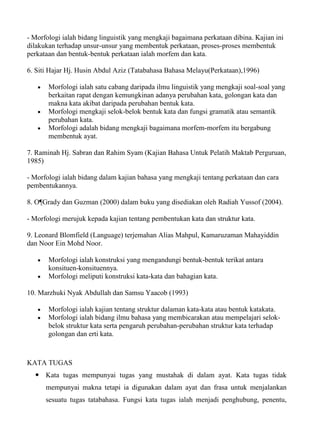 - Morfologi ialah bidang linguistik yang mengkaji bagaimana perkataan dibina. Kajian ini
dilakukan terhadap unsur-unsur yang membentuk perkataan, proses-proses membentuk
perkataan dan bentuk-bentuk perkataan ialah morfem dan kata.

6. Siti Hajar Hj. Husin Abdul Aziz (Tatabahasa Bahasa Melayu(Perkataan),1996)

       Morfologi ialah satu cabang daripada ilmu linguistik yang mengkaji soal-soal yang
       berkaitan rapat dengan kemungkinan adanya perubahan kata, golongan kata dan
       makna kata akibat daripada perubahan bentuk kata.
       Morfologi mengkaji selok-belok bentuk kata dan fungsi gramatik atau semantik
       perubahan kata.
       Morfologi adalah bidang mengkaji bagaimana morfem-morfem itu bergabung
       membentuk ayat.

7. Raminah Hj. Sabran dan Rahim Syam (Kajian Bahasa Untuk Pelatih Maktab Perguruan,
1985)

- Morfologi ialah bidang dalam kajian bahasa yang mengkaji tentang perkataan dan cara
pembentukannya.

8. O¶Grady dan Guzman (2000) dalam buku yang disediakan oleh Radiah Yussof (2004).

- Morfologi merujuk kepada kajian tentang pembentukan kata dan struktur kata.

9. Leonard Blomfield (Language) terjemahan Alias Mahpul, Kamaruzaman Mahayiddin
dan Noor Ein Mohd Noor.

       Morfologi ialah konstruksi yang mengandungi bentuk-bentuk terikat antara
       konsituen-konsituennya.
       Morfologi meliputi konstruksi kata-kata dan bahagian kata.

10. Marzhuki Nyak Abdullah dan Samsu Yaacob (1993)

       Morfologi ialah kajian tentang struktur dalaman kata-kata atau bentuk katakata.
       Morfologi ialah bidang ilmu bahasa yang membicarakan atau mempelajari selok-
       belok struktur kata serta pengaruh perubahan-perubahan struktur kata terhadap
       golongan dan erti kata.



KATA TUGAS
   Kata tugas mempunyai tugas yang mustahak di dalam ayat. Kata tugas tidak
      mempunyai makna tetapi ia digunakan dalam ayat dan frasa untuk menjalankan
      sesuatu tugas tatabahasa. Fungsi kata tugas ialah menjadi penghubung, penentu,
 