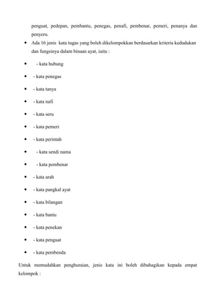 penguat, pedepan, pembantu, penegas, penafi, pembenar, pemeri, penanya dan
      penyeru.
   Ada 16 jenis kata tugas yang boleh dikelompokkan berdasarkan kriteria kedudukan
      dan fungsinya dalam binaan ayat, iaitu :

       - kata hubung

     - kata penegas

     - kata tanya

     - kata nafi

     - kata seru

     - kata pemeri

     - kata perintah

       - kata sendi nama

       - kata pembenar

     - kata arah

     - kata pangkal ayat

     - kata bilangan

     - kata bantu

     - kata penekan

     - kata penguat

     - kata pembenda

Untuk memudahkan penghuraian, jenis kata ini boleh dibahagikan kepada empat
kelompok :
 