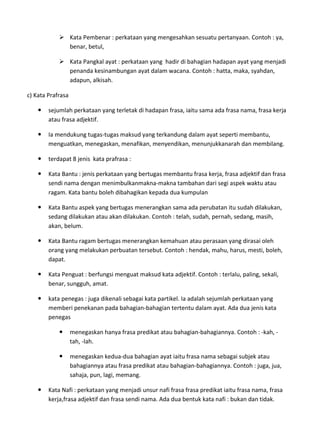 Kata Pembenar : perkataan yang mengesahkan sesuatu pertanyaan. Contoh : ya,
              benar, betul,

             Kata Pangkal ayat : perkataan yang hadir di bahagian hadapan ayat yang menjadi
              penanda kesinambungan ayat dalam wacana. Contoh : hatta, maka, syahdan,
              adapun, alkisah.

c) Kata Prafrasa

       sejumlah perkataan yang terletak di hadapan frasa, iaitu sama ada frasa nama, frasa kerja
        atau frasa adjektif.

       Ia mendukung tugas-tugas maksud yang terkandung dalam ayat seperti membantu,
        menguatkan, menegaskan, menafikan, menyendikan, menunjukkanarah dan membilang.

       terdapat 8 jenis kata prafrasa :

       Kata Bantu : jenis perkataan yang bertugas membantu frasa kerja, frasa adjektif dan frasa
        sendi nama dengan menimbulkanmakna-makna tambahan dari segi aspek waktu atau
        ragam. Kata bantu boleh dibahagikan kepada dua kumpulan

       Kata Bantu aspek yang bertugas menerangkan sama ada perubatan itu sudah dilakukan,
        sedang dilakukan atau akan dilakukan. Contoh : telah, sudah, pernah, sedang, masih,
        akan, belum.

       Kata Bantu ragam bertugas menerangkan kemahuan atau perasaan yang dirasai oleh
        orang yang melakukan perbuatan tersebut. Contoh : hendak, mahu, harus, mesti, boleh,
        dapat.

       Kata Penguat : berfungsi menguat maksud kata adjektif. Contoh : terlalu, paling, sekali,
        benar, sungguh, amat.

       kata penegas : juga dikenali sebagai kata partikel. Ia adalah sejumlah perkataan yang
        memberi penekanan pada bahagian-bahagian tertentu dalam ayat. Ada dua jenis kata
        penegas

                  menegaskan hanya frasa predikat atau bahagian-bahagiannya. Contoh : -kah, -
                   tah, -lah.

                  menegaskan kedua-dua bahagian ayat iaitu frasa nama sebagai subjek atau
                   bahagiannya atau frasa predikat atau bahagian-bahagiannya. Contoh : juga, jua,
                   sahaja, pun, lagi, memang.

       Kata Nafi : perkataan yang menjadi unsur nafi frasa frasa predikat iaitu frasa nama, frasa
        kerja,frasa adjektif dan frasa sendi nama. Ada dua bentuk kata nafi : bukan dan tidak.
 