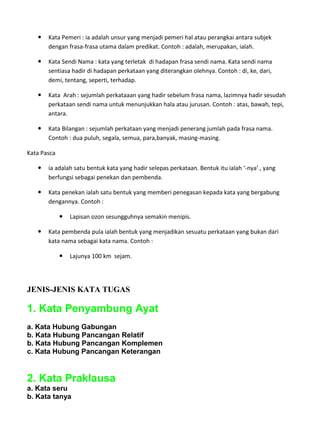    Kata Pemeri : ia adalah unsur yang menjadi pemeri hal atau perangkai antara subjek
       dengan frasa-frasa utama dalam predikat. Contoh : adalah, merupakan, ialah.

      Kata Sendi Nama : kata yang terletak di hadapan frasa sendi nama. Kata sendi nama
       sentiasa hadir di hadapan perkataan yang diterangkan olehnya. Contoh : di, ke, dari,
       demi, tentang, seperti, terhadap.

      Kata Arah : sejumlah perkataaan yang hadir sebelum frasa nama, lazimnya hadir sesudah
       perkataan sendi nama untuk menunjukkan hala atau jurusan. Contoh : atas, bawah, tepi,
       antara.

      Kata Bilangan : sejumlah perkataan yang menjadi penerang jumlah pada frasa nama.
       Contoh : dua puluh, segala, semua, para,banyak, masing-masing.

Kata Pasca

      ia adalah satu bentuk kata yang hadir selepas perkataan. Bentuk itu ialah ‘-nya’ , yang
       berfungsi sebagai penekan dan pembenda.

      Kata penekan ialah satu bentuk yang memberi penegasan kepada kata yang bergabung
       dengannya. Contoh :

                Lapisan ozon sesungguhnya semakin menipis.

      Kata pembenda pula ialah bentuk yang menjadikan sesuatu perkataan yang bukan dari
       kata nama sebagai kata nama. Contoh :

                Lajunya 100 km sejam.




JENIS-JENIS KATA TUGAS

1. Kata Penyambung Ayat
a. Kata Hubung Gabungan
b. Kata Hubung Pancangan Relatif
b. Kata Hubung Pancangan Komplemen
c. Kata Hubung Pancangan Keterangan


2. Kata Praklausa
a. Kata seru
b. Kata tanya
 