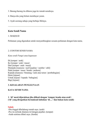 3. Barang-barang itu dibawa juga ke rumah neneknya.

4. Hanya dia yang belum membayar yuran.

5. Ayah seorang sahaja yang berbaju Melayu.



Kata Sendi Nama

1. MAKSUD

Perkataan yang digunakan untuk menyambungkan sesuatu perkataan dengan kata nama.



2. CONTOH SENDI NAMA

Kata sendi Fungsi atau kegunaan

Di [tempat / arah]
Ke [tempat / arah / masa]
Dari [tempat / arah / masa]
Daripada [manusia / asal kejadian / sumber / ahli]
Pada [tempat / masa / benda / perkara]
Kepada [manusia / binatang / naik atau turun / pembahagian]
Demi [tujuan]
Untuk [tujuan / kepada / bahagian]
Bagi [tujuan]

3. KESALAHAN PENGGUNAAN

KATA SENDI NAMA


1. ‘di’ mesti dijarakkan jika diikuti dengan ‘tempat, benda atau arah’.
(‘di’ yang dirapatkan bermaksud imbuhan ‘di….’ dan bukan kata sendi)


Salah:
-Dia tinggal dibelakang rumah saya. (arah)
-Pos itu terletak diantara tol dengan pejabat. (tempat)
-Anda sentiasa dihati saya. (benda)
 