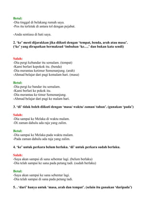 Betul:
-Dia tinggal di belakang rumah saya.
-Pos itu terletak di antara tol dengan pejabat.

-Anda sentiasa di hati saya.

2. ‘ke’ mesti dijarakkan jika diikuti dengan ‘tempat, benda, arah atau masa’.
(‘ke’ yang dirapatkan bermaksud ‘imbuhan ‘ke….’ dan bukan kata sendi)


Salah:
-Dia pergi kebandar itu semalam. (tempat)
-Kami berlari kepokok itu. (benda)
-Dia merantau ketimur Semenanjung. (arah)
-Ahmad belajar dari pagi kemalam hari. (masa)

Betul:
-Dia pergi ke bandar itu semalam.
-Kami berlari ke pokok itu.
-Dia merantau ke timur Semenanjung.
-Ahmad belajar dari pagi ke malam hari.

3. ‘di’ tidak boleh diikuti dengan ‘masa/ waktu/ zaman/ tahun’. (gunakan ‘pada’)

Salah:
-Dia sampai ke Melaka di waktu malam.
-Di zaman dahulu ada raja yang zalim.

Betul:
-Dia sampai ke Melaka pada waktu malam.
-Pada zaman dahulu ada raja yang zalim.

4. ‘ke’ untuk perkara belum berlaku. ‘di’ untuk perkara sudah berlaku.

Salah:
-Saya akan sampai di sana sebentar lagi. (belum berlaku)
-Dia telah sampai ke sana pada petang tadi. (sudah berlaku)

Betul:
-Saya akan sampai ke sana sebentar lagi.
-Dia telah sampai di sana pada petang tadi.

5. . ‘dari’ hanya untuk ‘masa, arah dan tempat’. (selain itu gunakan ‘daripada’)
 