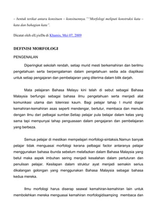 – bentuk terikat antara konsituen – konsituennya.”“Morfologi meliputi konstruksi kata –
kata dan bahagian kata”.

Dicatat oleh elLyieDa di Khamis, Mei 07, 2009


DEFINISI MORFOLOGI

PENGENALAN

       Diperingkat sekolah rendah, setiap murid mesti berkemahiran dan berilmu
pengetahuan serta berpengalaman dalam pengetahuan sedia ada diaplikasi
untuk setiap pengajaran dan pembelajaran yang diterima dalam bilik darjah.


       Mata pelajaran Bahasa Melayu kini telah di sebut sebagai Bahasa
Malaysia berfungsi sebagai bahasa ilmu pengetahuan serta menjadi alat
komunikasi utama dan tolenrasi kaum. Bagi pelajar tahap I murid diajar
kemahiran-kemahiran asas seperti mendengar, bertutur, membaca dan menulis
dengan ilmu dari pelbagai sumber.Setiap pelajar pula belajar dalam kelas yang
sama tapi mempunyai tahap penguasaan dalam pengajaran dan pembelajaran
yang berbeza.


       Semua pelajar di mestikan mempelajari morfologi-sintaksis.Namun banyak
pelajar tidak menguasai morfologi kerana pelbagai factor antaranya pelajar
menggunakan bahasa ibunda sebelum melafazkan dalam Bahasa Malaysia yang
betul maka aspek imbuhan sering menjadi kesalahan dalam pertuturan dan
penulisan pelajar. Kesilapan dalam struktur ayat menjadi semakin serius
dikalangan golongan yang menggunakan Bahasa Malaysia sebagai bahasa
kedua mereka.


       Ilmu morfologi harus diserap seawal kemahiran-kemahiran lain untuk
membolehkan mereka menguasai kemahiran morfologidisamping membaca dan
 