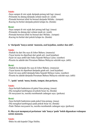 Salah:
-Saya sampai di sini sejak daripada petang tadi lagi. (masa)
-Pemandu itu datang daripada selatan tanah air. (arah)
-Pemuda bermisai tebal itu berasal daripada Melaka . (tempat)
-Kucing itu berlari daripada pokok kelapa itu. (benda)

Betul:
-Saya sampai di sini sejak dari petang tadi lagi. (masa)
-Pemandu itu datang dari selatan tanah air. (arah)
-Pemuda bermisai tebal itu berasal dari Melaka . (tempat)
-Kucing itu berlari dari pokok kelapa itu. (benda)


6. ‘daripada’ hanya untuk ‘manusia, asal kejadian, sumber dan ahli’.

Salah:
-Hadiah itu dari ibu saya di Johor Baharu. (manusia)
-Tayar kereta itu diperbuat dari getah asli. (asal kejadian)
-Syair ini saya ambil dari buku Sejarah Melayu Lama. (sumber)
-Peserta itu adalah dari Persatuan Bahasa Malaysia sekolah saya. (ahli)

Betul:
-Hadiah itu daripada ibu saya di Johor Baharu. (manusia)
-Tayar kereta itu diperbuat daripada getah asli. (asal kejadian)
-Syair ini saya ambil daripada buku Sejarah Melayu Lama. (sumber)
-Peserta itu adalah daripada Persatuan Bahasa Malaysia sekolah saya. (ahli)

7 . ‘pada’ untuk ‘masa, benda, tampat, dan perkara.

Salah:
-Saya berlatih badminton di pukul lima petang. (masa)
-Dia mengikat kambingnya di pokok besar itu. (benda)
-Di mesyuarat itu, mereka membantah cadangan saya. (perkara)

Betul:
-Saya berlatih badminton pada pukul lima petang. (masa)
-Dia mengikat kambingnya pada pokok besar itu. (benda)
-Pada/ Dalam mesyuarat itu, mereka membantah cadangan saya. (perkara)

8. Jika ayat mempunyai perkataan ‘ada’ hanya ‘pada’ boleh digunakan walaupun
untuk manusia.

Salah:
-Buku itu ada kepada Cikgu Saleha.
 