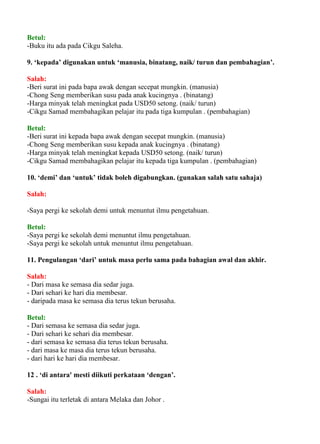 Betul:
-Buku itu ada pada Cikgu Saleha.

9. ‘kepada’ digunakan untuk ‘manusia, binatang, naik/ turun dan pembahagian’.

Salah:
-Beri surat ini pada bapa awak dengan secepat mungkin. (manusia)
-Chong Seng memberikan susu pada anak kucingnya . (binatang)
-Harga minyak telah meningkat pada USD50 setong. (naik/ turun)
-Cikgu Samad membahagikan pelajar itu pada tiga kumpulan . (pembahagian)

Betul:
-Beri surat ini kepada bapa awak dengan secepat mungkin. (manusia)
-Chong Seng memberikan susu kepada anak kucingnya . (binatang)
-Harga minyak telah meningkat kepada USD50 setong. (naik/ turun)
-Cikgu Samad membahagikan pelajar itu kepada tiga kumpulan . (pembahagian)

10. ‘demi’ dan ‘untuk’ tidak boleh digabungkan. (gunakan salah satu sahaja)

Salah:

-Saya pergi ke sekolah demi untuk menuntut ilmu pengetahuan.

Betul:
-Saya pergi ke sekolah demi menuntut ilmu pengetahuan.
-Saya pergi ke sekolah untuk menuntut ilmu pengetahuan.

11. Pengulangan ‘dari’ untuk masa perlu sama pada bahagian awal dan akhir.

Salah:
- Dari masa ke semasa dia sedar juga.
- Dari sehari ke hari dia membesar.
- daripada masa ke semasa dia terus tekun berusaha.

Betul:
- Dari semasa ke semasa dia sedar juga.
- Dari sehari ke sehari dia membesar.
- dari semasa ke semasa dia terus tekun berusaha.
- dari masa ke masa dia terus tekun berusaha.
- dari hari ke hari dia membesar.

12 . ‘di antara' mesti diikuti perkataan ‘dengan’.

Salah:
-Sungai itu terletak di antara Melaka dan Johor .
 