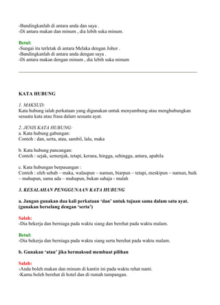 -Bandingkanlah di antara anda dan saya .
-Di antara makan dan minum , dia lebih suka minum.

Betul:
-Sungai itu terletak di antara Melaka dengan Johor .
-Bandingkanlah di antara anda dengan saya .
-Di antara makan dengan minum , dia lebih suka minum




KATA HUBUNG

1. MAKSUD:
Kata hubung ialah perkataan yang digunakan untuk menyambung atau menghubungkan
sesuatu kata atau frasa dalam sesuatu ayat.

2. JENIS KATA HUBUNG:
a. Kata hubung gabungan:
Contoh : dan, serta, atau, sambil, lalu, maka

b. Kata hubung pancangan:
Contoh : sejak, semenjak, tetapi, kerana, hingga, sehingga, antara, apabila

c. Kata hubungan berpasangan :
Contoh : oleh sebab – maka, walaupun – namun, biarpun – tetapi, meskipun – namun, baik
– mahupun, sama ada – mahupun, bukan sahaja - malah

3. KESALAHAN PENGGUNAAN KATA HUBUNG

a. Jangan gunakan dua kali perkataan ‘dan’ untuk tujuan sama dalam satu ayat.
(gunakan berselang dengan ‘serta’)

Salah:
-Dia bekerja dan berniaga pada waktu siang dan berehat pada waktu malam.

Betul:
-Dia bekerja dan berniaga pada waktu siang serta berehat pada waktu malam.

b. Gunakan ‘atau’ jika bermaksud membuat pilihan

Salah:
-Anda boleh makan dan minum di kantin ini pada waktu rehat nanti.
-Kamu boleh berehat di hotel dan di rumah tumpangan.
 