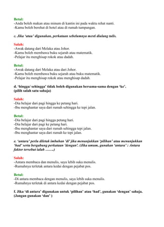 Betul:
-Anda boleh makan atau minum di kantin ini pada waktu rehat nanti.
-Kamu boleh berehat di hotel atau di rumah tumpangan.

c. Jika ‘atau’ digunakan, perkataan sebelumnya mesti diulang tulis.

Salah:
-Awak datang dari Melaka atau Johor.
-Kamu boleh membawa buku sejarah atau matematik.
-Pelajar itu menghisap rokok atau dadah.

Betul:
-Awak datang dari Melaka atau dari Johor.
-Kamu boleh membawa buku sejarah atau buku matematik.
-Pelajar itu menghisap rokok atau menghisap dadah.

d. ‘hingga/ sehingga’ tidak boleh digunakan bersama-sama dengan ‘ke’.
(pilih salah satu sahaja)

Salah:
-Dia belajar dari pagi hingga ke petang hari.
-Ibu menghantar saya dari rumah sehingga ke tepi jalan.

Betul:
-Dia belajar dari pagi hingga petang hari.
-Dia belajar dari pagi ke petang hari.
-Ibu menghantar saya dari rumah sehingga tepi jalan.
-Ibu menghantar saya dari rumah ke tepi jalan.

e. ‘antara’ perlu diletak imbuhan 'di' jika menunjukkan ‘pilihan’ atau menunjukkan
‘had’ serta bergabung perkataan 'dengan'. (Jika umum, gunakan ‘antara’ : Antara
faktor tersebut ialah …….)

Salah:
-Antara membaca dan menulis, saya lebih suka menulis.
-Rumahnya terletak antara kedai dengan pejabat pos.

Betul:
-Di antara membaca dengan menulis, saya lebih suka menulis.
-Rumahnya terletak di antara kedai dengan pejabat pos.

f. Jika ‘di antara’ digunakan untuk ‘pilihan’ atau ‘had’, gunakan ‘dengan’ sahaja.
(Jangan gunakan ‘dan’ )
 