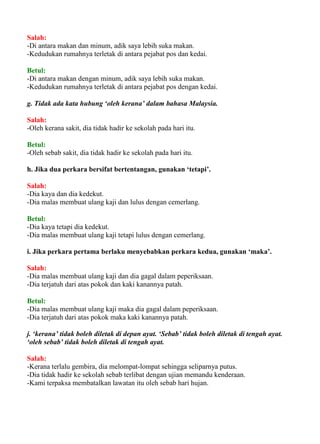Salah:
-Di antara makan dan minum, adik saya lebih suka makan.
-Kedudukan rumahnya terletak di antara pejabat pos dan kedai.

Betul:
-Di antara makan dengan minum, adik saya lebih suka makan.
-Kedudukan rumahnya terletak di antara pejabat pos dengan kedai.

g. Tidak ada kata hubung ‘oleh kerana’ dalam bahasa Malaysia.

Salah:
-Oleh kerana sakit, dia tidak hadir ke sekolah pada hari itu.

Betul:
-Oleh sebab sakit, dia tidak hadir ke sekolah pada hari itu.

h. Jika dua perkara bersifat bertentangan, gunakan ‘tetapi’.

Salah:
-Dia kaya dan dia kedekut.
-Dia malas membuat ulang kaji dan lulus dengan cemerlang.

Betul:
-Dia kaya tetapi dia kedekut.
-Dia malas membuat ulang kaji tetapi lulus dengan cemerlang.

i. Jika perkara pertama berlaku menyebabkan perkara kedua, gunakan ‘maka’.

Salah:
-Dia malas membuat ulang kaji dan dia gagal dalam peperiksaan.
-Dia terjatuh dari atas pokok dan kaki kanannya patah.

Betul:
-Dia malas membuat ulang kaji maka dia gagal dalam peperiksaan.
-Dia terjatuh dari atas pokok maka kaki kanannya patah.

j. ‘kerana’ tidak boleh diletak di depan ayat. ‘Sebab’ tidak boleh diletak di tengah ayat.
‘oleh sebab’ tidak boleh diletak di tengah ayat.

Salah:
-Kerana terlalu gembira, dia melompat-lompat sehingga seliparnya putus.
-Dia tidak hadir ke sekolah sebab terlibat dengan ujian memandu kenderaan.
-Kami terpaksa membatalkan lawatan itu oleh sebab hari hujan.
 