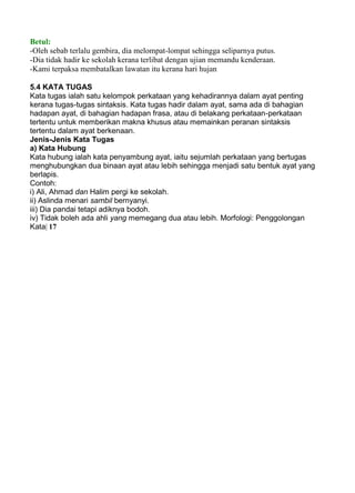 Betul:
-Oleh sebab terlalu gembira, dia melompat-lompat sehingga seliparnya putus.
-Dia tidak hadir ke sekolah kerana terlibat dengan ujian memandu kenderaan.
-Kami terpaksa membatalkan lawatan itu kerana hari hujan

5.4 KATA TUGAS
Kata tugas ialah satu kelompok perkataan yang kehadirannya dalam ayat penting
kerana tugas-tugas sintaksis. Kata tugas hadir dalam ayat, sama ada di bahagian
hadapan ayat, di bahagian hadapan frasa, atau di belakang perkataan-perkataan
tertentu untuk memberikan makna khusus atau memainkan peranan sintaksis
tertentu dalam ayat berkenaan.
Jenis-Jenis Kata Tugas
a) Kata Hubung
Kata hubung ialah kata penyambung ayat, iaitu sejumlah perkataan yang bertugas
menghubungkan dua binaan ayat atau lebih sehingga menjadi satu bentuk ayat yang
berlapis.
Contoh:
i) Ali, Ahmad dan Halim pergi ke sekolah.
ii) Aslinda menari sambil bernyanyi.
iii) Dia pandai tetapi adiknya bodoh.
iv) Tidak boleh ada ahli yang memegang dua atau lebih. Morfologi: Penggolongan
Kata| 17
 
