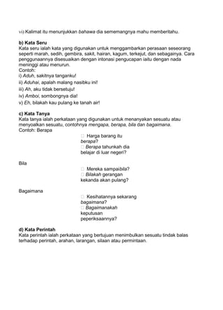 vi) Kalimat itu menunjukkan bahawa dia sememangnya mahu memberitahu.

b) Kata Seru
Kata seru ialah kata yang digunakan untuk menggambarkan perasaan seseorang
seperti marah, sedih, gembira, sakit, hairan, kagum, terkejut, dan sebagainya. Cara
penggunaannya disesuaikan dengan intonasi pengucapan iaitu dengan nada
meninggi atau menurun.
Contoh:
i) Aduh, sakitnya tanganku!
ii) Aduhai, apalah malang nasibku ini!
iii) Ah, aku tidak bersetuju!
iv) Amboi, sombongnya dia!
v) Eh, bilakah kau pulang ke tanah air!

c) Kata Tanya
Kata tanya ialah perkataan yang digunakan untuk menanyakan sesuatu atau
menyoalkan sesuatu, contohnya mengapa, berapa, bila dan bagaimana.
Contoh: Berapa
                              Harga barang itu
                             berapa?
                              Berapa tahunkah dia
                             belajar di luar negeri?

Bila
                              Mereka sampai bila?
                              Bilakah gerangan
                             kekanda akan pulang?

Bagaimana
                              Kesihatannya sekarang
                             bagaimana?
                              Bagaimanakah
                             keputusan
                             peperiksaannya?

d) Kata Perintah
Kata perintah ialah perkataan yang bertujuan menimbulkan sesuatu tindak balas
terhadap perintah, arahan, larangan, silaan atau permintaan.
 