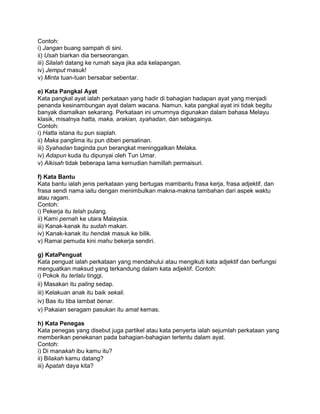 Contoh:
i) Jangan buang sampah di sini.
ii) Usah biarkan dia berseorangan.
iii) Silalah datang ke rumah saya jika ada kelapangan.
iv) Jemput masuk!
v) Minta tuan-tuan bersabar sebentar.

e) Kata Pangkal Ayat
Kata pangkal ayat ialah perkataan yang hadir di bahagian hadapan ayat yang menjadi
penanda kesinambungan ayat dalam wacana. Namun, kata pangkal ayat ini tidak begitu
banyak diamalkan sekarang. Perkataan ini umumnya digunakan dalam bahasa Melayu
klasik, misalnya hatta, maka, arakian, syahadan, dan sebagainya.
Contoh:
i) Hatta istana itu pun siaplah.
ii) Maka panglima itu pun diberi persalinan.
iii) Syahadan baginda pun berangkat meninggalkan Melaka.
iv) Adapun kuda itu dipunyai oleh Tun Umar.
v) Alkisah tidak beberapa lama kemudian hamillah permaisuri.

f) Kata Bantu
Kata bantu ialah jenis perkataan yang bertugas mambantu frasa kerja, frasa adjektif, dan
frasa sendi nama iaitu dengan menimbulkan makna-makna tambahan dari aspek waktu
atau ragam.
Contoh:
i) Pekerja itu telah pulang.
ii) Kami pernah ke utara Malaysia.
iii) Kanak-kanak itu sudah makan.
iv) Kanak-kanak itu hendak masuk ke bilik.
v) Ramai pemuda kini mahu bekerja sendiri.

g) KataPenguat
Kata penguat ialah perkataan yang mendahului atau mengikuti kata adjektif dan berfungsi
menguatkan maksud yang terkandung dalam kata adjektif. Contoh:
i) Pokok itu terlalu tinggi.
ii) Masakan itu paling sedap.
iii) Kelakuan anak itu baik sekali.
iv) Bas itu tiba lambat benar.
v) Pakaian seragam pasukan itu amat kemas.

h) Kata Penegas
Kata penegas yang disebut juga partikel atau kata penyerta ialah sejumlah perkataan yang
memberikan penekanan pada bahagian-bahagian tertentu dalam ayat.
Contoh:
i) Di manakah ibu kamu itu?
ii) Bilakah kamu datang?
iii) Apatah daya kita?
 